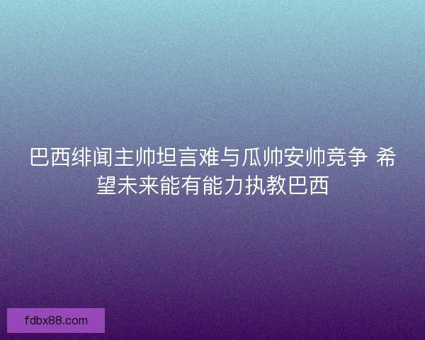 巴西绯闻主帅坦言难与瓜帅安帅竞争 希望未来能有能力执教巴西