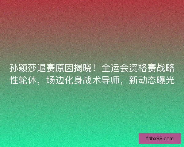 孙颖莎退赛原因揭晓！全运会资格赛战略性轮休，场边化身战术导师，新动态曝光