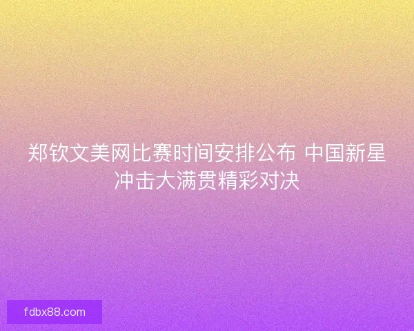 郑钦文美网比赛时间安排公布 中国新星冲击大满贯精彩对决