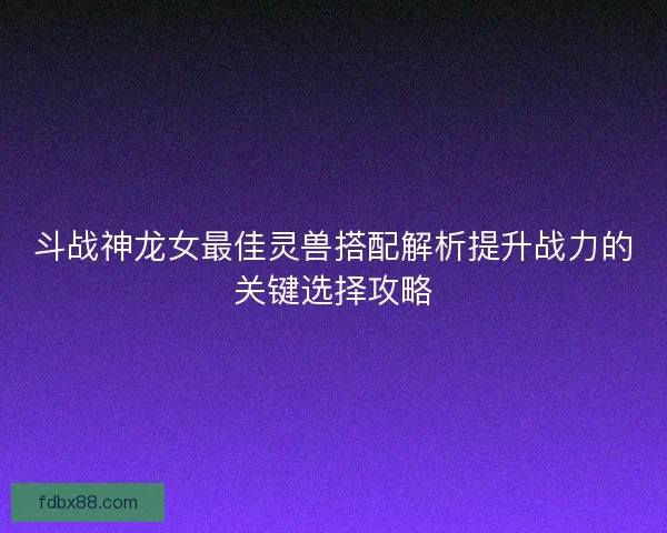 斗战神龙女最佳灵兽搭配解析提升战力的关键选择攻略
