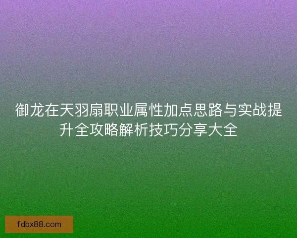 御龙在天羽扇职业属性加点思路与实战提升全攻略解析技巧分享大全 御龙在天羽扇职业属性加点思路与实战提升全攻略解析技巧分享大全