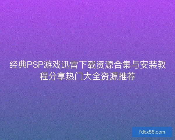 经典PSP游戏迅雷下载资源合集与安装教程分享热门大全资源推荐