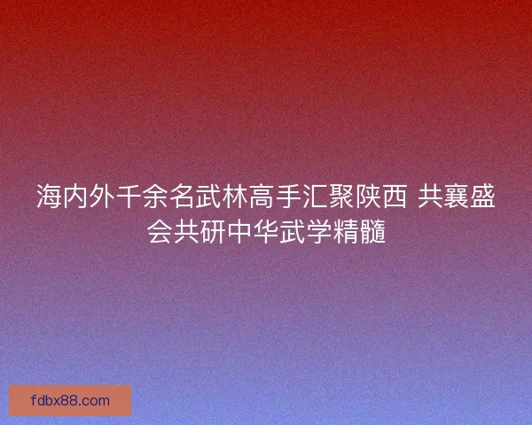 海内外千余名武林高手汇聚陕西 共襄盛会共研中华武学精髓 海内外千余名武林高手汇聚陕西 共襄盛会共研中华武学精髓