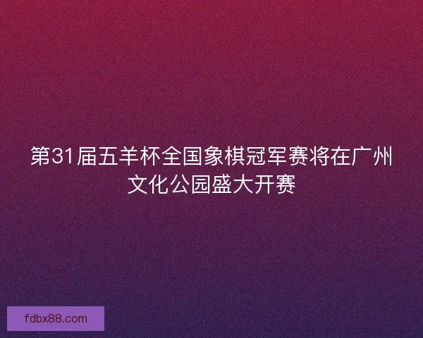第31届五羊杯全国象棋冠军赛将在广州文化公园盛大开赛 第31届五羊杯全国象棋冠军赛将在广州文化公园盛大开赛