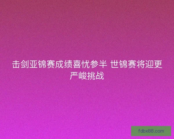 击剑亚锦赛成绩喜忧参半 世锦赛将迎更严峻挑战 击剑亚锦赛成绩喜忧参半 世锦赛将迎更严峻挑战