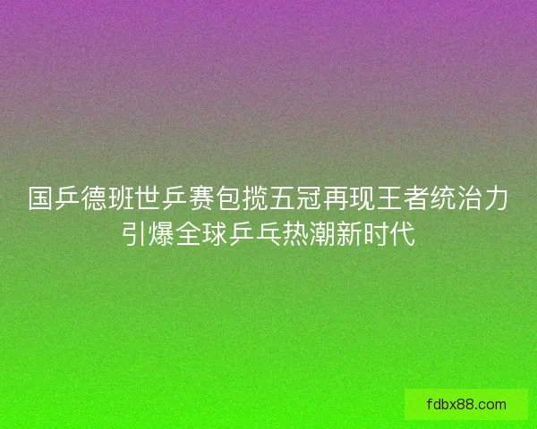 国乒德班世乒赛包揽五冠再现王者统治力引爆全球乒乓热潮新时代