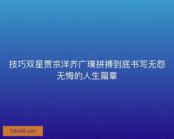 技巧双星贾宗洋齐广璞拼搏到底书写无怨无悔的人生篇章 技巧双星贾宗洋齐广璞拼搏到底书写无怨无悔的人生篇章