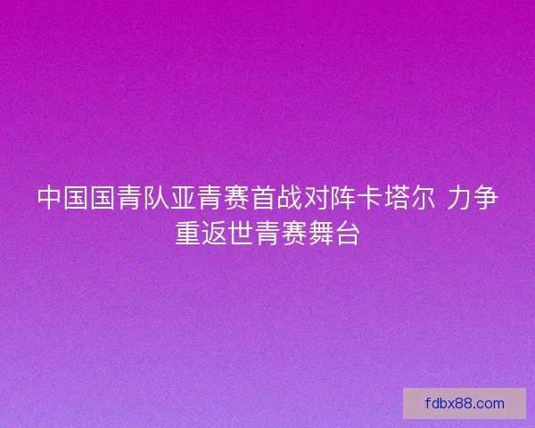 中国国青队亚青赛首战对阵卡塔尔 力争重返世青赛舞台 中国国青队亚青赛首战对阵卡塔尔 力争重返世青赛舞台