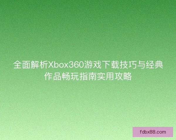 全面解析Xbox360游戏下载技巧与经典作品畅玩指南实用攻略