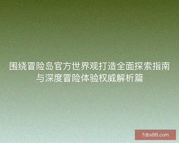 围绕冒险岛官方世界观打造全面探索指南与深度冒险体验权威解析篇