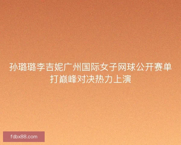 孙璐璐李吉妮广州国际女子网球公开赛单打巅峰对决热力上演 孙璐璐李吉妮广州国际女子网球公开赛单打巅峰对决热力上演