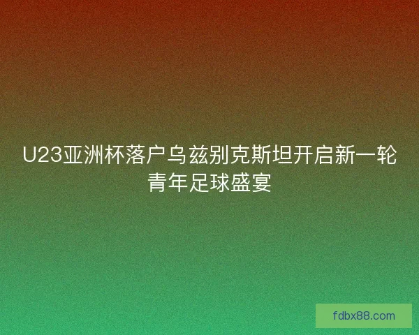 U23亚洲杯落户乌兹别克斯坦开启新一轮青年足球盛宴