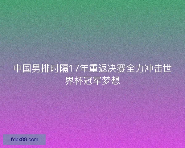 中国男排时隔17年重返决赛全力冲击世界杯冠军梦想