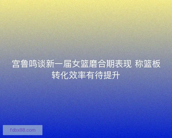 宫鲁鸣谈新一届女篮磨合期表现 称篮板转化效率有待提升