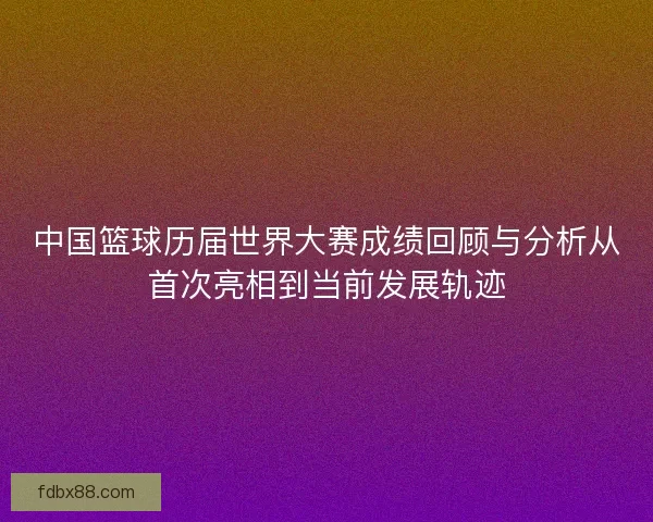 中国篮球历届世界大赛成绩回顾与分析从首次亮相到当前发展轨迹
