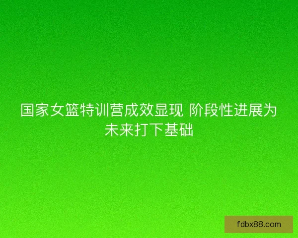 国家女篮特训营成效显现 阶段性进展为未来打下基础