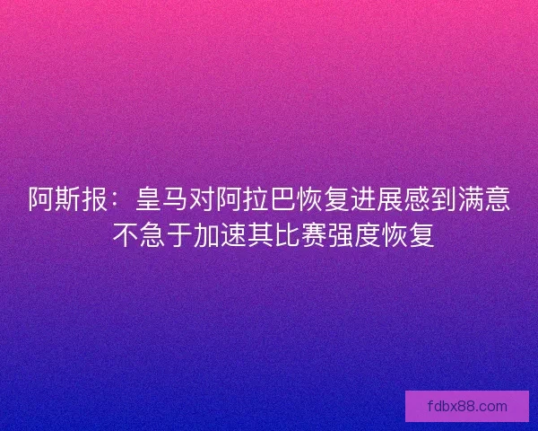 阿斯报：皇马对阿拉巴恢复进展感到满意 不急于加速其比赛强度恢复