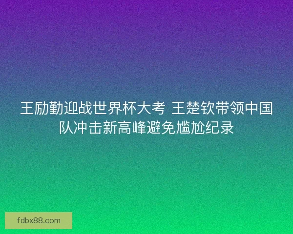 王励勤迎战世界杯大考 王楚钦带领中国队冲击新高峰避免尴尬纪录