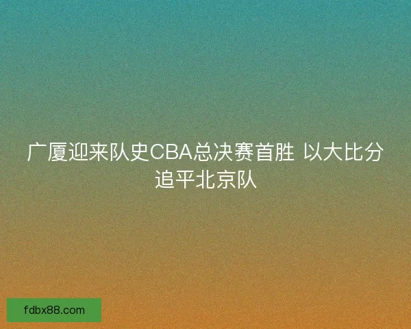广厦迎来队史CBA总决赛首胜 以大比分追平北京队