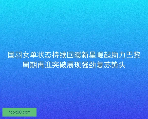 国羽女单状态持续回暖新星崛起助力巴黎周期再迎突破展现强劲复苏势头